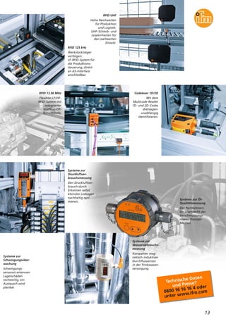 RFID UHF
Hohe Reichweiten
für Produktion
und Logistik:
UHF-Schreib- und
Leseeinheiten für
den weltweiten
Einsatz.
RFID 13,56 MHz
Flexibles LF/HF-
RFID-System mit
integrierter
Profibus-DP-
Schnittstelle.
Codeleser 1D/2D
Mit dem
Multicode Reader
1D- und 2D-Codes
drehlagen-
unabhängig
identifizieren.
Systeme zur Öl-
Qualitätsmessung
Der Partikelmoni-
tor überwacht das
Verschmutzungs-
niveau flüssiger
Medien.
13
RFID 125 kHz
Werkstückträger
verfolgen:
LF-RFID-System für
die Produktions-
steuerung, direkt
an AS-Interface
anschließbar.
Systeme zur
Druckluftver-
brauchsmessung
Den Druckluftver-
brauch durch
Erkennen selbst
kleinster Leckagen
nachhaltig opti-
mieren.
Systeme zur
Schwingungsüber-
wachung
Schwingungs-
sensoren erkennen
Lagerschäden
rechtzeitig, ein
Austausch wird
planbar.
Systeme zur
Wasserverbrauchs-
messung
Kompakter mag-
netisch-induktiver
Durchflusssensor
in der Trinkwasser-
versorgung.
Technische Daten
und Preise?
0800 16 16 16 4 oder
unter www.ifm.com
 