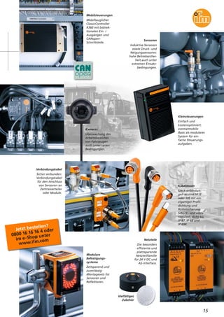 Mobilsteuerungen
Mobiltauglicher
ClassicController
R360 mit bidirek-
tionalen Ein- /
Ausgängen und
CANopen-
Schnittstelle.
Sensoren
Induktive Sensoren
sowie Druck- und
Neigungssensoren:
hohe Betriebssicher-
heit auch unter
extremen Einsatz-
bedingungen.
Kabeldosen
Steckverbindun-
gen ecolink M12
oder M8 mit ein-
zigartiger Profil-
dichtung und
Rüttelsicherung.
Schock- und vibra-
tionsfest, dicht bis
IP 67, IP 68 und
IP 69K.
Modulare
Befestigungs-
systeme
Zeitsparend und
zuverlässig:
Montagesets für
Sensoren und
Reflektoren.
Jetzt bestellen?
0800 16 16 16 4 oder
im e-Shop unter
www.ifm.com
15
Kleinsteuerungen
Einfach und
kostenoptimiert:
ecomatmobile
Basic als modulares
System für ein-
fache Steuerungs-
aufgaben.
Kameras
Überwachung des
Arbeitsbereiches
von Fahrzeugen
auch unter rauen
Bedingungen.
Verbindungskabel
Sicher verbunden:
Verbindungskabel
für den Anschluss
von Sensoren an
Zentralverteiler
oder Module.
Netzteile
Die besonders
effiziente und
platzsparende
Netzteilfamilie
für 24 V DC und
AS-Interface.
Vielfältiges
Zubehör
 