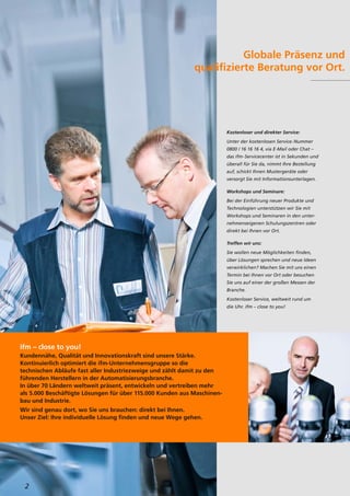 2
Globale Präsenz und
qualifizierte Beratung vor Ort.
Kostenloser und direkter Service:
Unter der kostenlosen Service-Nummer
0800 / 16 16 16 4, via E-Mail oder Chat –
das ifm-Servicecenter ist in Sekunden und
überall für Sie da, nimmt Ihre Bestellung
auf, schickt Ihnen Mustergeräte oder
versorgt Sie mit Informationsunterlagen.
Workshops und Seminare:
Bei der Einführung neuer Produkte und
Technologien unterstützen wir Sie mit
Workshops und Seminaren in den unter-
nehmenseigenen Schulungszentren oder
direkt bei Ihnen vor Ort.
Treffen wir uns:
Sie wollen neue Möglichkeiten finden,
über Lösungen sprechen und neue Ideen
verwirklichen? Machen Sie mit uns einen
Termin bei Ihnen vor Ort oder besuchen
Sie uns auf einer der großen Messen der
Branche.
Kostenloser Service, weltweit rund um
die Uhr. ifm – close to you!
ifm – close to you!
Kundennähe, Qualität und Innovationskraft sind unsere Stärke.
Kontinuierlich optimiert die ifm-Unternehmensgruppe so die
technischen Abläufe fast aller Industriezweige und zählt damit zu den
führenden Herstellern in der Automatisierungsbranche.
In über 70 Ländern weltweit präsent, entwickeln und vertreiben mehr
als 5.000 Beschäftigte Lösungen für über 115.000 Kunden aus Maschinen-
bau und Industrie.
Wir sind genau dort, wo Sie uns brauchen: direkt bei Ihnen.
Unser Ziel: Ihre individuelle Lösung finden und neue Wege gehen.
 