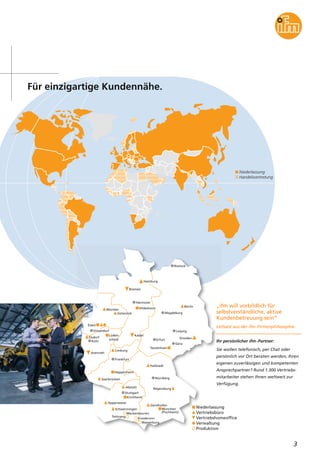 Niederlassung
Handelsvertretung
3
Hamburg
Berlin
Hannover
Bremen
Magdeburg
Rostock
Münster
Gütersloh
Hildesheim
Nürnberg
Stuttgart
Essen
Frankfurt
Köln
Leipzig
Dresden
München
(Puchheim)
Düsseldorf
Erfurt
Gera
Tautenhain
Hallstadt
Elsdorf
Limburg
Arenrath
Heppenheim
Saarbrücken
Abstatt
Kirchheim
Regensburg
Appenweier
Schwenningen
Tettnang
Meckenbeuren
Kressbronn
Wasserburg
Gersthofen
Lüden-
scheid
Kassel
Für einzigartige Kundennähe.
„ifm will vorbildlich für
selbstverständliche, aktive
Kundenbetreuung sein“
Leitsatz aus der ifm-Firmenphilosophie
Ihr persönlicher ifm-Partner:
Sie wollen telefonisch, per Chat oder
persönlich vor Ort beraten werden, Ihren
eigenen zuverlässigen und kompetenten
Ansprechpartner? Rund 1.300 Vertriebs-
mitarbeiter stehen Ihnen weltweit zur
Verfügung.
Niederlassung
Vertriebsbüro
Vertriebshomeoffice
Verwaltung
Produktion
 