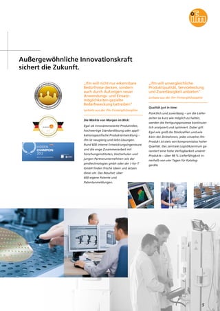 5
Außergewöhnliche Innovationskraft
sichert die Zukunft.
„ifm will nicht nur erkennbare
Bedürfnisse decken, sondern
auch durch Aufzeigen neuer
Anwendungs- und Einsatz-
möglichkeiten gezielte
Bedarfsweckung betreiben“
Leitsatz aus der ifm-Firmenphilosophie
Die Märkte von Morgen im Blick:
Egal ob innovationsstarke Produktidee,
hochwertige Standardlösung oder appli-
kationsspezifische Produktentwicklung –
ifm ist neugierig und liebt Lösungen.
Rund 600 interne Entwicklungsingenieure
und die enge Zusammenarbeit mit
Forschungsinstituten, Hochschulen und
jungen Partnerunternehmen wie der
pmdtechnologies gmbh oder der i-for-T
GmbH finden frische Ideen und setzen
diese um. Das Resultat: über
600 eigene Patente und
Patentanmeldungen.
„ifm will unvergleichliche
Produktqualität, Serviceleistung
und Zuverlässigkeit anbieten“
Leitsatz aus der ifm-Firmenphilosophie
Qualität just in time:
Pünktlich und zuverlässig – um die Liefer-
zeiten so kurz wie möglich zu halten,
werden die Fertigungsprozesse kontinuier-
lich analysiert und optimiert. Dabei gilt:
Egal wie groß die Stückzahlen und wie
klein der Zeitrahmen, jedes einzelne ifm-
Produkt ist stets von kompromisslos hoher
Qualität. Das zentrale Logistikzentrum ga-
rantiert eine hohe Verfügbarkeit unserer
Produkte – über 98 % Lieferfähigkeit in-
nerhalb von vier Tagen für Katalog-
geräte.
 