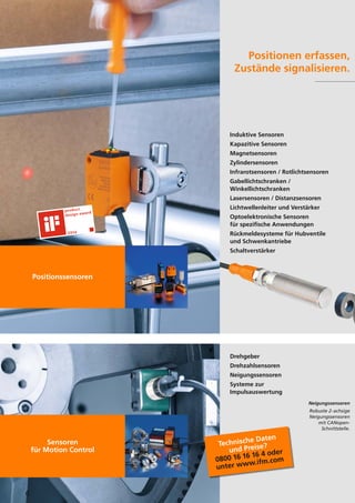 6
Positionen erfassen,
Zustände signalisieren.
Positionssensoren
Sensoren
für Motion Control
Induktive Sensoren
Kapazitive Sensoren
Magnetsensoren
Zylindersensoren
Infrarotsensoren / Rotlichtsensoren
Gabellichtschranken /
Winkellichtschranken
Lasersensoren / Distanzsensoren
Lichtwellenleiter und Verstärker
Optoelektronische Sensoren
für spezifische Anwendungen
Rückmeldesysteme für Hubventile
und Schwenkantriebe
Schaltverstärker
Drehgeber
Drehzahlsensoren
Neigungssensoren
Systeme zur
Impulsauswertung
Neigungssensoren
Robuste 2-achsige
Neigungssensoren
mit CANopen-
Schnittstelle.
Technische Daten
und Preise?
0800 16 16 16 4 oder
unter www.ifm.com
 