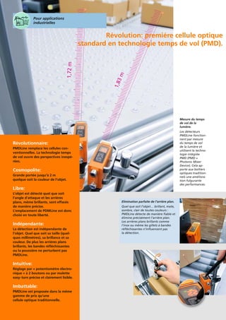 Révolutionnaire:
PMDLine remplace les cellules con-
ventionnelles. La technologie temps
de vol ouvre des perspectives inespé-
rées.
Cosmopolite:
Grande portée jusqu’à 2 m
quelque soit la couleur de l’objet.
Libre:
L’objet est détecté quel que soit
l’angle d’attaque et les arrières
plans, même brillants, sont effacés
de manière précise.
L’emplacement de PDMLine est donc
choisi en toute liberté.
Indépendante:
La détection est indépendante de
l’objet. Quel que soit sa taille (quel-
ques millimètres), sa brillance et sa
couleur. De plus les arrières plans
brillants, les bandes réﬂéchissantes
ou la poussière ne perturbent pas
PMDLine.
Intuitive:
Réglage par « potentiomètre électro-
nique » à 2 boutons ou par molette
easy-turn précise et clairement lisible.
Imbattable:
PMDLine est proposée dans la même
gamme de prix qu’une
cellule optique traditionnelle.
Révolution: premiére cellule optique
standard en technologie temps de vol (PMD).
Elimination parfaite de l’arrière plan.
Quel que soit l’objet… brillant, mate,
sombre, clair de toutes couleurs :
PMDLine détecte de manière fiable et
élimine précisèment l’arrière plan.
Les arrières plans brillants comme
l’inox ou même les gillets à bandes
réfléchissantes n’influencent pas
la détection.
Pour applications
industrielles
Mesure du temps
de vol de la
lumière.
Les détecteurs
PMDLine fonction-
nent par mesure
du temps de vol
de la lumière et
utilisent la techno-
logie intégrée
PMD (PMD =
Photonic Mixer
Device). Cela ap-
porte aux boîtiers
optiques tradition-
nels une améliora-
tion fulgurante
des performances.
 