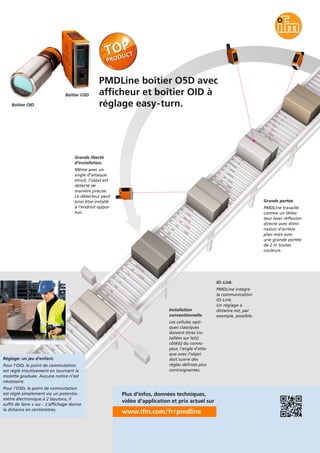 Réglage: un jeu d’enfant.
Pour l’OID, le point de commutation
est réglé intuitivement en tournant la
molette graduée. Aucune notice n’est
nécessaire.
Pour l’O5D, le point de commutation
est réglé simplement via un potentio-
mètre électronique à 2 boutons, il
suffit de faire + ou -. L’affichage donne
la distance en centimètres.
PMDLine boîtier O5D avec
afficheur et boîtier OID à
réglage easy-turn.
www.ifm.com/fr/pmdline
Plus d’infos, données techniques,
vidéo d’application et prix actuel sur
Grande liberté
d’installation.
Même avec un
angle d’attaque
étroit, l’objet est
détecté de
manière précise.
Le détecteur peut
ainsi être installé
à l’endroit oppor-
tun.
Grande portée.
PMDLine travaille
comme un détec-
teur laser réflexion
directe avec élimi-
nation d’arrière
plan mais avec
une grande portée
de 2 m toutes
couleurs.
IO-Link.
PMDLine intégre
la communication
IO-Link.
Un réglage à
distance est, par
exemple, possible.
Installation
conventionnelle.
Les cellules opti-
ques classiques
doivent êtres ins-
tallées sur le(s)
côté(s) du convo-
yeur, l’angle d’atta-
que avec l’objet
doit suivre des
régles définies plus
contraignantes.
Boîtier OID
Boîtier O5D
 