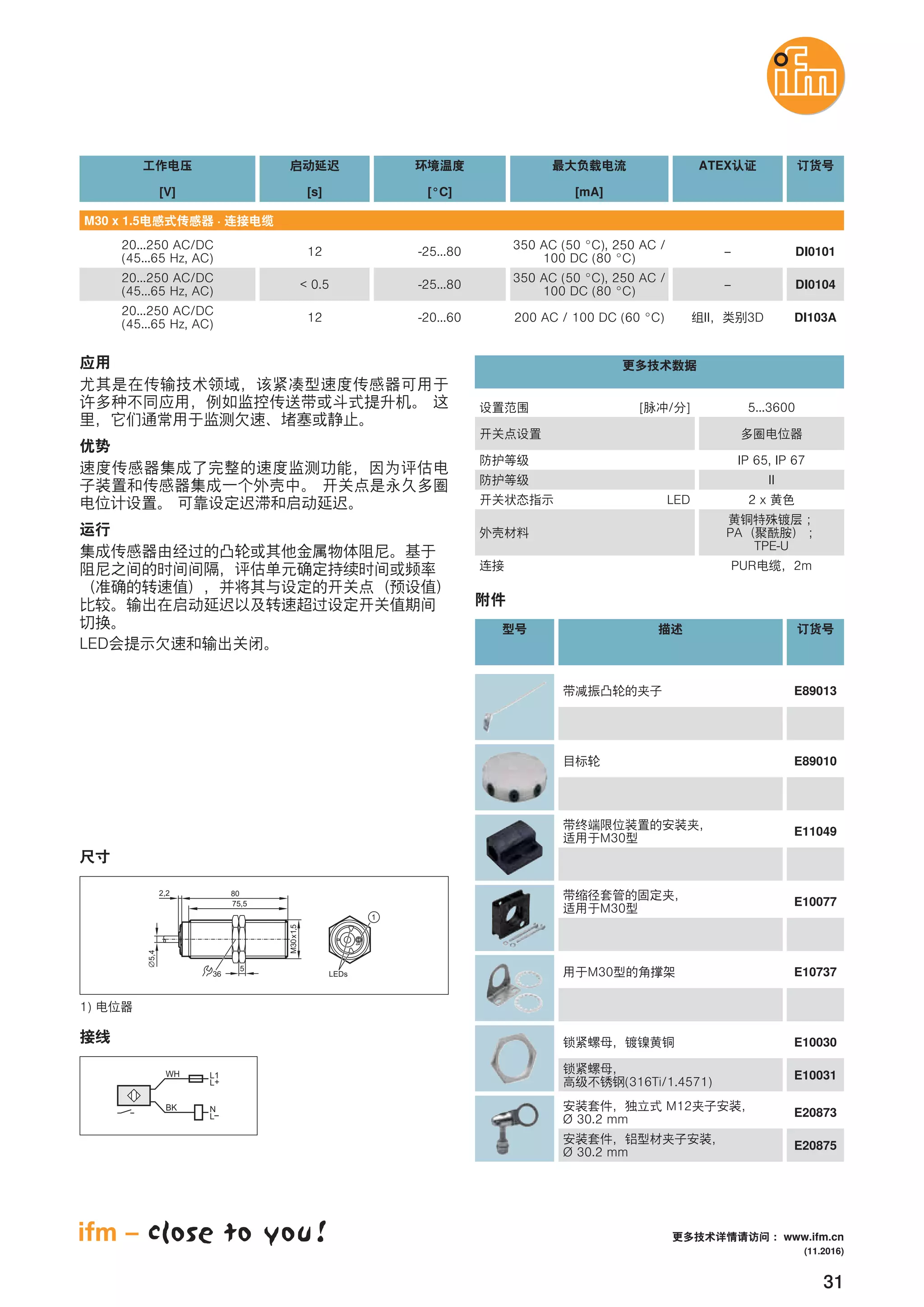31
[V] [s] [°C]
ATEX
[mA]
M30 x 1.5 ·
20...250 AC/DC
(45...65 Hz, AC)
12 -25...80 –
350 AC (50 °C), 250 AC /
100 DC (80 °C)
DI0101
20...250 AC/DC
(45...65 Hz, AC)
< 0.5 -25...80 –
350 AC (50 °C), 250 AC /
100 DC (80 °C)
DI0104
20...250 AC/DC
(45...65 Hz, AC)
12 -20...60 II 3D200 AC / 100 DC (60 °C) DI103A
[ / ] 5...3600
LED 2 x
PA
TPE-U
PUR 2m
IP 65, IP 67
II
LED
80
75,5
M30x1,5
5,4
2,2
36
5
1
LEDs
1)
WH
BK
L1
L+
L
N
E89010
M30
E11049
M30
E10077
M30 E10737
E10030
(316Ti/1.4571)
E10031
M12
Ø 30.2 mm
E20873
Ø 30.2 mm
E20875
E89013
(11.2016)
www.ifm.cn
 
