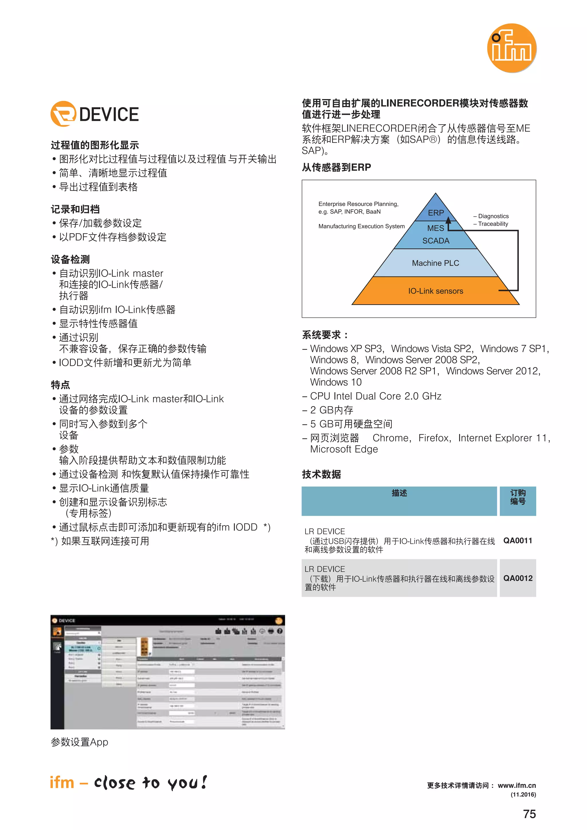 75
/
PDF
IO-Link master
IO-Link /
ifm IO-Link
IODD
IO-Link master IO-Link
IO-Link
ifm IODD *)
*)
LINERECORDER
LINERECORDER ME
ERP SAP®
SAP)
ERP
LR DEVICE
USB IO-Link QA0011
LR DEVICE
IO-Link QA0012
App
– Windows XP SP3 Windows Vista SP2 Windows 7 SP1
Windows 8 Windows Server 2008 SP2
Windows Server 2008 R2 SP1 Windows Server 2012
Windows 10
– CPU Intel Dual Core 2.0 GHz
– 2 GB
– 5 GB
– Chrome Firefox Internet Explorer 11
Microsoft Edge
(11.2016)
www.ifm.cn
 