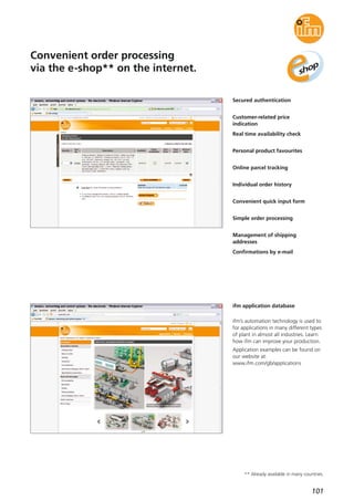 101
Convenient order processing
via the e-shop** on the internet.
Secured authentication
Customer-related price
indication
Real time availability check
Personal product favourites
Online parcel tracking
Individual order history
Convenient quick input form
Simple order processing
Management of shipping
addresses
Confirmations by e-mail
ifm application database
ifm’s automation technology is used to
for applications in many different types
of plant in almost all industries. Learn
how ifm can improve your production.
Application examples can be found on
our website at:
www.ifm.com/gb/applications
** Already available in many countries.
 