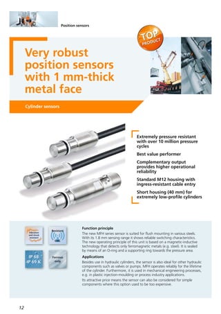 12
Position sensors
Very robust
position sensors
with 1 mm-thick
metal face
Cylinder sensors
Extremely pressure resistant
with over 10 million pressure
cycles
Best value performer
Complementary output
provides higher operational
reliability
Standard M12 housing with
ingress-resistant cable entry
Short housing (40 mm) for
extremely low-profile cylinders
Function principle
The new MFH series sensor is suited for flush mounting in various steels.
With its 1.8 mm sensing range it shows reliable switching characteristics.
The new operating principle of this unit is based on a magnetic-inductive
technology that detects only ferromagnetic metals (e.g. steel). It is sealed
by means of an O-ring and a supporting ring towards the pressure area.
Applications
Besides use in hydraulic cylinders, the sensor is also ideal for other hydraulic
components such as valves or pumps. MFH operates reliably for the lifetime
of the cylinder. Furthermore, it is used in mechanical engineering processes,
e.g. in plastic injection-moulding or process industry applications.
Its attractive price means the sensor can also be considered for simple
components where this option used to be too expensive.
 