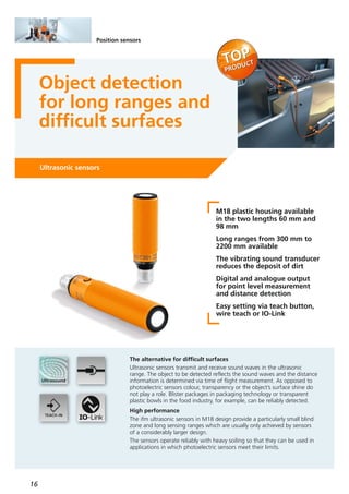 16
Position sensors
Object detection
for long ranges and
difficult surfaces
Ultrasonic sensors
M18 plastic housing available
in the two lengths 60 mm and
98 mm
Long ranges from 300 mm to
2200 mm available
The vibrating sound transducer
reduces the deposit of dirt
Digital and analogue output
for point level measurement
and distance detection
Easy setting via teach button,
wire teach or IO-Link
The alternative for difficult surfaces
Ultrasonic sensors transmit and receive sound waves in the ultrasonic
range. The object to be detected reflects the sound waves and the distance
information is determined via time of flight measurement. As opposed to
photoelectric sensors colour, transparency or the object’s surface shine do
not play a role. Blister packages in packaging technology or transparent
plastic bowls in the food industry, for example, can be reliably detected.
High performance
The ifm ultrasonic sensors in M18 design provide a particularly small blind
zone and long sensing ranges which are usually only achieved by sensors
of a considerably larger design.
The sensors operate reliably with heavy soiling so that they can be used in
applications in which photoelectric sensors meet their limits.
 