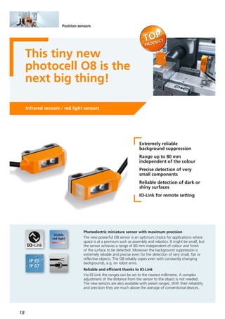 18
Position sensors
This tiny new
photocell O8 is the
next big thing!
Infrared sensors / red light sensors
Extremely reliable
background suppression
Range up to 80 mm
independent of the colour
Precise detection of very
small components
Reliable detection of dark or
shiny surfaces
IO-Link for remote setting
Photoelectric miniature sensor with maximum precision
The new powerful O8 sensor is an optimum choice for applications where
space is at a premium such as assembly and robotics. It might be small, but
the sensor achieves a range of 80 mm independent of colour and finish
of the surface to be detected. Moreover the background suppression is
extremely reliable and precise even for the detection of very small, flat or
reflective objects. The O8 reliably copes even with constantly changing
backgrounds, e.g. on robot arms.
Reliable and efficient thanks to IO-Link
Via IO-Link the ranges can be set to the nearest millimetre. A complex
adjustment of the distance from the sensor to the object is not needed.
The new sensors are also available with preset ranges. With their reliability
and precision they are much above the average of conventional devices.
 