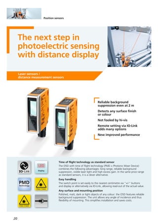 20
Position sensors
The next step in
photoelectric sensing
with distance display
Laser sensors /
distance measurement sensors
Reliable background
suppression even at 2 m
Detects any surface finish
or colour
Not fooled by hi-vis
Remote setting via IO-Link
adds many options
New improved performance
Time of flight technology as standard sensor
The O5D with time of flight technology (PMD = Photonic Mixer Device)
combines the following advantages: long range, reliable background
suppression, visible laser light and high excess gain. In the same price range
as standard sensors, it is a clever alternative.
Easy handling
The switch point is set easily to the nearest centimetre via ”+/-“ buttons
and display or alternatively via IO-Link, allowing read-out of the actual value.
Any surface and mounting position
Polished, matt, dark or light objects of any colour: the O5D features reliable
background suppression. The unit allows any angle of incidence and thus
flexibility of mounting. This simplifies installation and saves costs.
 