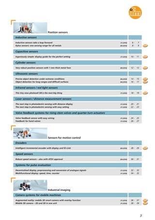 3
Inductive sensors
Encoders
Position sensors
Inductive sensors take a leap forward
Kplus sensors: one sensing range for all metals
(11.2016)
(04.2016)
6 - 7
8 - 9
Infrared sensors / red light sensors
This tiny new photocell O8 is the next big thing (11.2016)
Ingeniously simple: display guide for the perfect setting
Capacitive sensors
(11.2016) 10 - 11
Very robust position sensors with 1 mm-thick metal face
Cylinder sensors
(04.2016) 12 - 13
18 - 19
Ultrasonic sensors
Precise object detection under extreme conditions
Object detection for long ranges and difficult surfaces
(04.2016)
(04.2016)
14 - 15
16 - 17
Intelligent incremental encoder with display and IO-Link (04.2016)
Sensors for motion control
28 - 29
Robust speed sensors – also with ATEX approval
Speed sensors
(04.2016) 30 - 31
Decentralised display, preprocessing and conversion of analogue signals
Multifunctional display: speed, time, counter
Systems for pulse evaluation
(11.2016)
(11.2016)
32 - 33
34 - 35
TOP
TOP
TOP
TOP
TOP
TOP
Laser sensors / distance measurement sensors
The next step in photoelectric sensing with distance display
The next step in photoelectric sensing with easy setting
(11.2016)
(11.2016)
20 - 21
22 - 23
Valve feedback systems for rising stem valves and quarter-turn actuators
Valve feedback sensor with easy wiring
Feedback for hand valves
(11.2016)
(11.2016)
24 - 25
26 - 27
TOP
Camera systems for mobile machines
Augmented reality: mobile 3D smart camera with overlay function
Mobile 3D camera – 2D and 3D in one unit
(11.2016)
(11.2016)
Industrial imaging
36 - 37
38 - 39 TOP
TOP
 