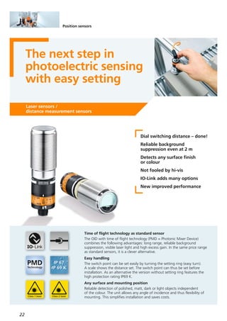 22
Position sensors
The next step in
photoelectric sensing
with easy setting
Laser sensors /
distance measurement sensors
Dial switching distance – done!
Reliable background
suppression even at 2 m
Detects any surface finish
or colour
Not fooled by hi-vis
IO-Link adds many options
New improved performance
Time of flight technology as standard sensor
The OID with time of flight technology (PMD = Photonic Mixer Device)
combines the following advantages: long range, reliable background
suppression, visible laser light and high excess gain. In the same price range
as standard sensors, it is a clever alternative.
Easy handling
The switch point can be set easily by turning the setting ring (easy turn).
A scale shows the distance set. The switch point can thus be set before
installation. As an alternative the version without setting ring features the
high protection rating IP69 K.
Any surface and mounting position
Reliable detection of polished, matt, dark or light objects independent
of the colour. The unit allows any angle of incidence and thus flexibility of
mounting. This simplifies installation and saves costs.
 