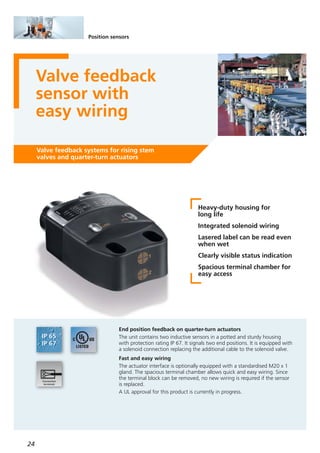 24
Position sensors
Valve feedback
sensor with
easy wiring
Valve feedback systems for rising stem
valves and quarter-turn actuators
Heavy-duty housing for
long life
Integrated solenoid wiring
Lasered label can be read even
when wet
Clearly visible status indication
Spacious terminal chamber for
easy access
End position feedback on quarter-turn actuators
The unit contains two inductive sensors in a potted and sturdy housing
with protection rating IP 67. It signals two end positions. It is equipped with
a solenoid connection replacing the additional cable to the solenoid valve.
Fast and easy wiring
The actuator interface is optionally equipped with a standardised M20 x 1
gland. The spacious terminal chamber allows quick and easy wiring. Since
the terminal block can be removed, no new wiring is required if the sensor
is replaced.
A UL approval for this product is currently in progress.
 