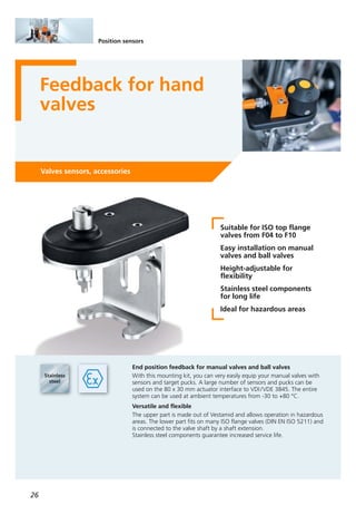 26
Position sensors
Feedback for hand
valves
Valves sensors, accessories
Suitable for ISO top flange
valves from F04 to F10
Easy installation on manual
valves and ball valves
Height-adjustable for
flexibility
Stainless steel components
for long life
Ideal for hazardous areas
End position feedback for manual valves and ball valves
With this mounting kit, you can very easily equip your manual valves with
sensors and target pucks. A large number of sensors and pucks can be
used on the 80 x 30 mm actuator interface to VDI/VDE 3845. The entire
system can be used at ambient temperatures from -30 to +80 °C.
Versatile and flexible
The upper part is made out of Vestamid and allows operation in hazardous
areas. The lower part fits on many ISO flange valves (DIN EN ISO 5211) and
is connected to the valve shaft by a shaft extension.
Stainless steel components guarantee increased service life.
 