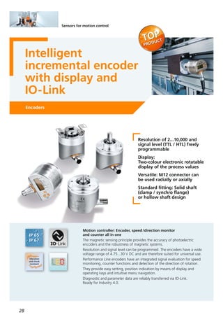 28
Sensors for motion control
Intelligent
incremental encoder
with display and
IO-Link
Encoders
Resolution of 2...10,000 and
signal level (TTL / HTL) freely
programmable
Display:
Two-colour electronic rotatable
display of the process values
Versatile: M12 connector can
be used radially or axially
Standard fitting: Solid shaft
(clamp / synchro flange)
or hollow shaft design
Motion controller: Encoder, speed/direction monitor
and counter all in one
The magnetic sensing principle provides the accuracy of photoelectric
encoders and the robustness of magnetic systems.
Resolution and signal level can be programmed. The encoders have a wide
voltage range of 4.75...30 V DC and are therefore suited for universal use.
Performance Line encoders have an integrated signal evaluation for speed
monitoring, counter functions and detection of the direction of rotation.
They provide easy setting, position indication by means of display and
operating keys and intuitive menu navigation.
Diagnostic and parameter data are reliably transferred via IO-Link.
Ready for Industry 4.0.
 
