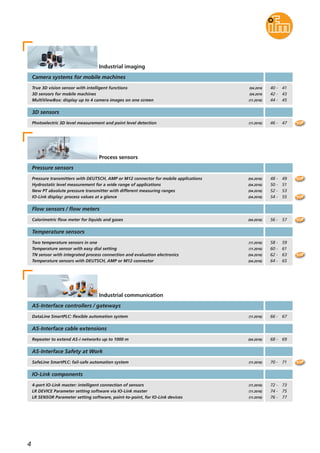 4
Pressure sensors
AS-Interface cable extensions
Process sensors
Pressure transmitters with DEUTSCH, AMP or M12 connector for mobile applications
Hydrostatic level measurement for a wide range of applications
New PT absolute pressure transmitter with different measuring ranges
IO-Link display: process values at a glance
(04.2016)
(04.2016)
(04.2016)
(04.2016)
48 - 49
50 - 51
52 - 53
54 - 55
Calorimetric flow meter for liquids and gases
Flow sensors / flow meters
(04.2016) 56 - 57
Temperature sensors
Two temperature sensors in one
Temperature sensor with easy dial setting
TN sensor with integrated process connection and evaluation electronics
Temperature sensors with DEUTSCH, AMP or M12 connector
(11.2016)
(11.2016)
(04.2016)
(04.2016)
Repeater to extend AS-i networks up to 1000 m (04.2016)
Industrial communication
SafeLine SmartPLC: fail-safe automation system
AS-Interface Safety at Work
(11.2016)
4-port IO-Link master: intelligent connection of sensors
LR DEVICE Parameter setting software via IO-Link master
LR SENSOR Parameter setting software, point-to-point, for IO-Link devices
IO-Link components
(11.2016)
(11.2016)
(11.2016)
AS-Interface controllers / gateways
DataLine SmartPLC: flexible automation system (11.2016)
TOP
TOP
TOP
TOP
TOP
Camera systems for mobile machines
True 3D vision sensor with intelligent functions
3D sensors for mobile machines
MultiViewBox: display up to 4 camera images on one screen
(04.2016
(04.2016
(11.2016)
Industrial imaging
40 - 41
42 - 43
44 - 45
Photoelectric 3D level measurement and point level detection
3D sensors
(11.2016) 46 - 47 TOP
58 - 59
60 - 61
62 - 63
64 - 65
68 - 69
70 - 71
72 - 73
74 - 75
76 - 77
66 - 67
 