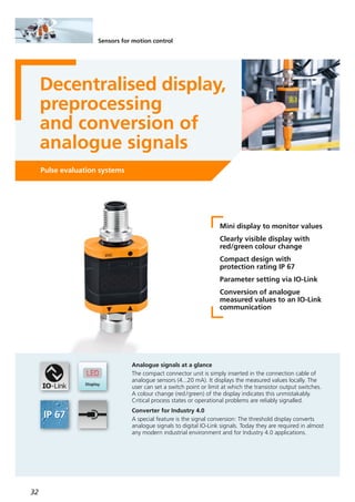 32
Sensors for motion control
Decentralised display,
preprocessing
and conversion of
analogue signals
Pulse evaluation systems
Mini display to monitor values
Clearly visible display with
red/green colour change
Compact design with
protection rating IP 67
Parameter setting via IO-Link
Conversion of analogue
measured values to an IO-Link
communication
Analogue signals at a glance
The compact connector unit is simply inserted in the connection cable of
analogue sensors (4...20 mA). It displays the measured values locally. The
user can set a switch point or limit at which the transistor output switches.
A colour change (red/green) of the display indicates this unmistakably.
Critical process states or operational problems are reliably signalled.
Converter for Industry 4.0
A special feature is the signal conversion: The threshold display converts
analogue signals to digital IO-Link signals. Today they are required in almost
any modern industrial environment and for Industry 4.0 applications.
 