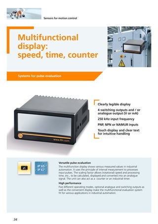 34
Sensors for motion control
Multifunctional
display:
speed, time, counter
Systems for pulse evaluation
Clearly legible display
4 switching outputs and / or
analogue output (V or mA)
250 kHz input frequency
PNP, NPN or NAMUR inputs
Touch display and clear text
for intuitive handling
Versatile pulse evaluation
The multifunction display shows various measured values in industrial
automation. It uses the principle of interval measurement to processes
input pulses. The scaling factor allows (rotational) speed and processing
time, etc., to be calculated, displayed and converted into an analogue
signal. The unit can also act as a counter or an industrial timer.
High performance
Five different operating modes, optional analogue and switching outputs as
well as the convenient display make the multifunctional evaluation system
fit for various applications in industrial automation.
 