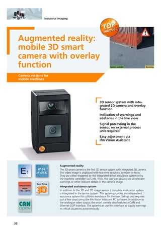 36
Industrial imaging
Augmented reality:
mobile 3D smart
camera with overlay
function
Camera systems for
mobile machines
3D sensor system with inte-
grated 2D camera and overlay
function
Indication of warnings and
obstacles in the live view
Signal processing in the
sensor, no external process
unit required
Easy adjustment via
ifm Vision Assistant
Augmented reality
The 3D smart camera is the first 3D sensor system with integrated 2D camera.
The video image is displayed with real-time graphics, symbols or texts.
They are either triggered by the integrated driver assistance system or by
the machine controller via CAN. Thus, the user can always see all relevant
warnings or other relevant details in the camera image.
Integrated assistance system
In addition to the 3D and 2D image sensor a complete evaluation system
is integrated in the sensor system. This system provides an independent
assistance system for collision avoidance for the user. Set-up only requires
just a few steps using the ifm Vision Assistant PC software. In addition to
the analogue video output the smart camera also features a CAN and
Ethernet UDP interface. The system can use this interface to supply warnings
in critical situations autonomously.
 