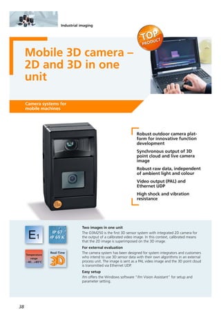 38
Industrial imaging
Mobile 3D camera –
2D and 3D in one
unit
Camera systems for
mobile machines
Robust outdoor camera plat-
form for innovative function
development
Synchronous output of 3D
point cloud and live camera
image
Robust raw data, independent
of ambient light and colour
Video output (PAL) and
Ethernet UDP
High shock and vibration
resistance
Two images in one unit
The O3M250 is the first 3D sensor system with integrated 2D camera for
the output of a calibrated video image. In this context, calibrated means
that the 2D image is superimposed on the 3D image.
For external evaluation
The camera system has been designed for system integrators and customers
who intend to use 3D sensor data with their own algorithms in an external
process unit. The image is sent as a PAL video image and the 3D point cloud
is transmitted via Ethernet UDP.
Easy setup
ifm offers the Windows software “ifm Vision Assistant” for setup and
parameter setting.
 