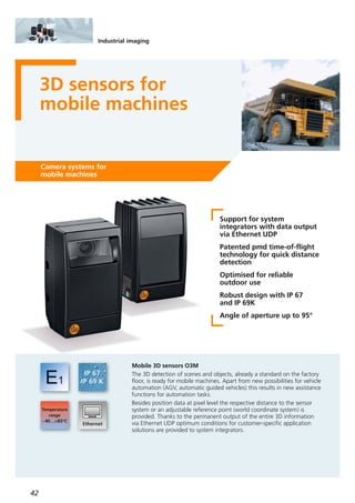 42
Industrial imaging
3D sensors for
mobile machines
Camera systems for
mobile machines
Support for system
integrators with data output
via Ethernet UDP
Patented pmd time-of-flight
technology for quick distance
detection
Optimised for reliable
outdoor use
Robust design with IP 67
and IP 69K
Angle of aperture up to 95°
Mobile 3D sensors O3M
The 3D detection of scenes and objects, already a standard on the factory
floor, is ready for mobile machines. Apart from new possibilities for vehicle
automation (AGV, automatic guided vehicles) this results in new assistance
functions for automation tasks.
Besides position data at pixel level the respective distance to the sensor
system or an adjustable reference point (world coordinate system) is
provided. Thanks to the permanent output of the entire 3D information
via Ethernet UDP optimum conditions for customer-specific application
solutions are provided to system integrators.
 