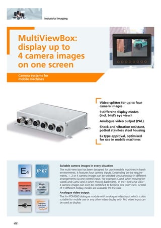 44
Industrial imaging
MultiViewBox:
display up to
4 camera images
on one screen
Camera systems for
mobile machines
Video splitter for up to four
camera images
9 different display modes
(incl. bird’s eye view)
Analogue video output (PAL)
Shock and vibration resistant,
potted stainless steel housing
E4 type approval, optimised
for use in mobile machines
Suitable camera images in every situation
The multi-view box has been designed for use in mobile machines in harsh
environments. It features four camera inputs. Depending on the require-
ments, 1, 2 or 4 camera images can be selected simultaneously in different
arrangements via one control input. For example: Cam1 when moving for-
wards and Cam2 and 3 when moving backwards. In the “bird’s eye view”
4 camera images can even be combined to become one 360° view. A total
of 9 different display modes are available for the user.
Analogue video output
The ifm PDM360 dialogue module with analogue video input which is also
suitable for mobile use or any other video display with PAL video input can
be used as display.
 