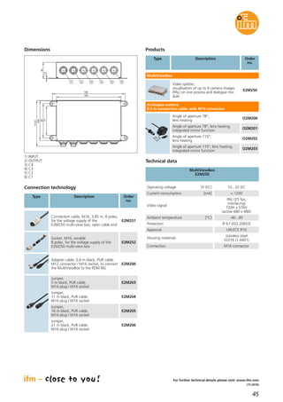 45
(11.2016)
For further technical details please visit: www.ifm.com
Connection technology
Type Description Order
no.
Connection cable, M16, 3,85 m, 8 poles,
for the voltage supply of the
E2M250 multi-view box, open cable end
E2M251
Socket, M16, wirable
8 poles, for the voltage supply of the
E2M250 multi-view box
E2M252
Adapter cable, 0.6 m black, PUR cable,
M12 connector / M16 socket, to connect
the MultiViewBox to the PDM NG
E2M200
Jumper,
5 m black, PUR cable,
M16 plug / M16 socket
E2M203
Jumper,
11 m black, PUR cable,
M16 plug / M16 socket
E2M204
Jumper,
16 m black, PUR cable,
M16 plug / M16 socket
E2M205
Jumper,
21 m black, PUR cable,
M16 plug / M16 socket
E2M206
Current consumption [mA] < 1200
Video signal
PAL (25 fps,
interlacing)
720H x 576V
(active 680 x 480)
Ambient temperature [°C] -40...85
Protection IP 67 (ISO 20653)
Approval UN-ECE R10
Housing materials
stainless steel
SS316 (1.4401)
Connection M16 connector
MultiViewBox
E2M250
Technical data
Operating voltage [V DC] 10...32 DC
Products
Order
no.
Video splitter,
visualisation of up to 4 camera images
(PAL) on one process and dialogue mo-
dule
E2M250
Type Description
Angle of aperture 78°,
lens heating
O2M200
Angle of aperture 78°, lens heating,
integrated mirror function
O2M201
Angle of aperture 115°,
lens heating
O2M202
Angle of aperture 115°, lens heating,
integrated mirror function
O2M203
MultiViewBox
Analogue camera,
0.5 m connection cable with M16 connector
Dimensions
180
160
113,5
100
73
85
1,5
40
1 2 3 4 5 6
1) INPUT
2) OUTPUT
3) C4
4) C3
5) C2
6) C1
 