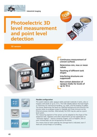 46
Industrial imaging
Photoelectric 3D
level measurement
and point level
detection
3D sensors
Continuous measurement of
uneven surfaces
Determines min, max or mean
values
Teaching of different tank
shapes
Interfering structures are
suppressed
Non-contact detection of
opaque media for levels of
up to 10 m
Flexible configuration
The system detects solid, opaque solids and bulk materials in tanks, silos or
hoppers with levels of up to 10 m. The O3D reliably detects the load height
in machinery for mechanical handling, e.g. belts, and the loading of pallets.
The sensor determines the level via a defined background and transmits the
process value via analogue output or digitally and noise immune via the
Ethernet process interface. Alternatively, the O3D may be used as a point
level switch.
The measuring segment of the sensor can be adapted to the shape of the
respective tank. Agitators and other attachments can be suppressed via
“exclusion regions”. Various container shapes, such as hoppers, silos or
even inclined belts can be recognised by the sensor.
This means that for bulk materials the average level is indicated, even if
there are conical heaps or funnelling.
 