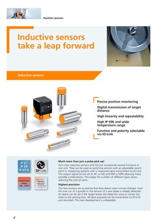 6
Position sensors
Inductive sensors
take a leap forward
Inductive sensors
Precise position monitoring
Digital transmission of target
distance
High linearity and repeatability
High IP 69K and wide
temperature range
Function and polarity selectable
via IO-Link
Much more than just a pulse pick-up!
ifm’s new inductive sensors with IO-Link incorporate several functions in
one unit. They can be used as switching sensors with an adjustable switch
point or measuring systems with a measured value transmitted via IO-Link.
The output signal can be set to NC or NO and PNP or NPN allowing many
possible combinations. This keeps the number of different types down,
reducing the cost of stock.
Highest precision
The new sensors are so precise that they detect even minute changes. Even
the true run of a spindle or the tension of a saw blade is reliably detected.
An alarm can be set if the target leaves the detection zone or comes too
close to the sensing face. All data acquired can be transmitted via IO-Link
and recorded. This new development is unbeatable.
 