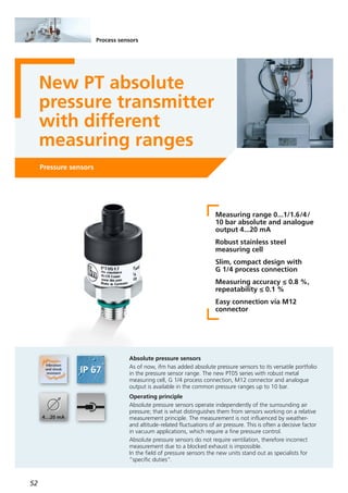 52
Process sensors
New PT absolute
pressure transmitter
with different
measuring ranges
Pressure sensors
Measuring range 0...1/1.6/4/
10 bar absolute and analogue
output 4...20 mA
Robust stainless steel
measuring cell
Slim, compact design with
G 1/4 process connection
Measuring accuracy ≤ 0.8 %,
repeatability ≤ 0.1 %
Easy connection via M12
connector
Absolute pressure sensors
As of now, ifm has added absolute pressure sensors to its versatile portfolio
in the pressure sensor range. The new PT05 series with robust metal
measuring cell, G 1/4 process connection, M12 connector and analogue
output is available in the common pressure ranges up to 10 bar.
Operating principle
Absolute pressure sensors operate independently of the surrounding air
pressure; that is what distinguishes them from sensors working on a relative
measurement principle. The measurement is not influenced by weather-
and altitude-related fluctuations of air pressure. This is often a decisive factor
in vacuum applications, which require a fine pressure control.
Absolute pressure sensors do not require ventilation, therefore incorrect
measurement due to a blocked exhaust is impossible.
In the field of pressure sensors the new units stand out as specialists for
”specific duties“.
 