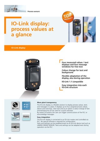 54
Process sensors
IO-Link display:
process values at
a glance
IO-Link display
Four measured values / text
displays and four message
windows for free text
Colour change for text and
background
Flexible adaptation of the
display, also during operation
IO-Link 1.1 compatible
Easy integration into each
IO-Link structure
More plant transparency
The IO-Link display is a flexible solution to display process values, texts
and messages in a plant. It displays up to four assigned process values,
alarms and warnings. Clear text and as an option a colour change of text
and background can be used for a quick overview.
By means of buttons the user can trigger control actions of the PLC or
acknowledge messages.
Easy integration
The IO-Link display is connected to an IO-Link master and controlled via
PLC. No special software is required for configuration.
Texts and settings can be predetermined via an IO-Link device tool such as
LINERECORDER SENSOR. Texts and settings can be adapted even during
operation via the PLC.
 