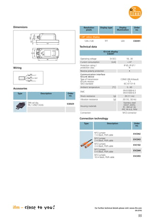55
(04.2016)
For further technical details please visit: www.ifm.com
Resolution
pixels
Display type Display
illumination
Order
no.
1.44" colour display
128 x 128 TFT LED E30391
Wiring
Dimensions
Technical data
IO-Link display
E30391
Operating voltage [V DC] 18...30
Current consumption [mA] < 47
Protection rating /
protection class
IP 65, IP 67 /
III
Reverse polarity protection •
Ambient temperature [°C] 0...60
EMC
EN 61000-6-2
EN 61000-6-4
Shock resistance [g] 20 (11 ms)
Vibration resistance [g] 20 (10...50 Hz)
Housing materials
Stainless steel
(303/1.4305);
PC; PBT-GF 30;
PPS; PA 6.6; FKM
Connection M12 connector
Communication interface
IO-Link device
Type of transmission
IO-Link revision
SDCI standard
COM2 (38.4 kbaud)
1.1
IEC 61131-9
Connection technology
Type Description Order
no.
M12 jumper
1 m black, PUR cable
EVC042
M12 jumper
2 m black, PUR cable
EVC043
M12 jumper,
3 m black, PUR cable
EVC102
M12 jumper,
5 m black, PUR cable
EVC044
M12 jumper,
10 m black, PUR cable
EVC493
BN1
BK4
BU3
L+
L
OUT
45
34
86
101
39,5
11
M12x1
Accessories
Type Description Order
no.
DIN rail clip,
PA; 1.4567 (V2A)
E30429
 