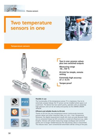 58
Process sensors
Two temperature
sensors in one
Temperature sensors
Two in one: process values
plus two switched outputs
Measuring range
-50...150 °C
IO-Link for simple, remote
setting
Extremely high accuracy
of +/- 0.3 K
Tamper-proof
Flexible in use
The functionality of the temperature sensor TV is impressive. Due to its
extremely compact design the TV sensor can be installed where space is at
a premium. The device has two switch points, operates with an extremely
high precision and can be set easily and quickly via the LINERECORDER
SENSOR.
Efficient and reliable thanks to IO-Link
Thanks to IO-Link the new temperature sensor continuously transmits
process values and other important data, e.g. min. / max. temperature.
Moreover, the digital measurement results are more accurate because there
are no conversion losses by D/A converters or external influences (e.g. cable
lengths). Devices with preset measuring ranges (analogue start and end
points) are no longer needed because the real process value is transmitted.
This reduces stock. Soon conventional transmitters will be a thing of the past.
 