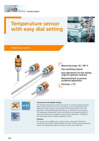 60
Process sensors
Temperature sensor
with easy dial setting
Temperature sensors
Measuring range -25...140 °C
Two switching outputs
Easy adjustment via two setting
rings for optimum read-out
Mechanical lock to prevent
accidental adjustment
Accuracy: ± 3 K
Convenient and reliable setting
The TK type temperature sensors are sensors to monitor liquids and gases
with switch points that can be set intuitively via two radial setting rings.
Wherever simple solutions are needed, the TK series sensors are a real
alternative. Complicated parameter setting via software is not necessary.
The requested temperature is set via the setting rings allowing optimum
read-out without your installation having to be in operation. In addition,
the switching states are clearly displayed via LEDs.
Versions
The sensors are available with a setpoint and a reset point (TK6xxx) or
two switch points with a fixed hysteresis (TK7xxx). The TK series temperature
sensors are always the optimum choice for quick and simple use.
 