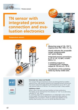 62
Temperature sensors
TN sensor with
integrated process
connection and eva-
luation electronics
Measuring range of -50...150 °C,
response time T05 / T09 = 1s / 3s.
Clearly indicates the acceptable
ranges: programmable
red / green display
Integrated process connections:
G 1/2, G 1/4, 1/2 NPT, 1/4 NPT,
M18 x 1.5
2 switching outputs or
1 switching and 1 analogue
output (4...20 mA or 0...10 V)
Visualisation of the switching
states by clearly visible LEDs
Extremely fast, robust and flexible
The compact TN type temperature sensors are distinguished by excellent
response times, high pressure resistance and integrated process connections.
The sensors easily resist applications with temperatures up to 150 °C and
high pressure loads up to 400 bar. The measuring range is freely scalable.
Updating a classic
What is new is the quick and easy handling via three pushbuttons.
The display can be switched from the indication of ”red“ to an alternating
indication of “red - green“.
So, switching states can be highlighted or an independent colour window
can be created. The sensor head can be rotated and offers optimum
readability from any position. Thanks to captive laser labelling on the
stainless steel housing, the units can still be identified after years.
Process sensors
 