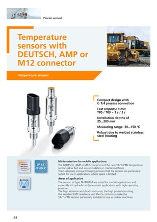 64
Temperature sensors
Temperature
sensors with
DEUTSCH, AMP or
M12 connector
Miniaturisation for mobile applications
The DEUTSCH, AMP or M12 connectors of the new TA/TU/TM temperature
sensors allow fast and easy installation in mobile machines.
Their extremely compact housing ensures that the sensors are particularly
suited for use in applications where space is limited.
Areas of application
The sensors of type TA/TU/TM are suited for mobile applications and
especially for hydraulic and pneumatic applications with high operating
pressure.
The high vibration and shock resistance, the high protection rating,
the excellent EMC resistance and the E1 conformity make the
TA/TU/TM sensors particularly suitable for use in mobile machines.
Process sensors
Compact design with
G 1/4 process connection
Fast response time:
T05 / T09 = 1 s / 3 s
Installation depths of
25...200 mm
Measuring range -50...150 °C
Robust due to welded stainless
steel housing
 