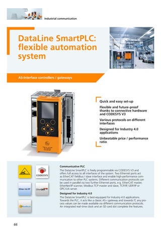 66
Industrial communication
DataLine SmartPLC:
flexible automation
system
AS-Interface controllers / gateways
Quick and easy set-up
Flexible and future-proof
thanks to connective hardware
and CODESYS V3
Various protocols on different
interfaces
Designed for Industry 4.0
applications
Unbeatable price / performance
ratio
Communicative PLC
The DataLine SmartPLC is freely programmable via CODESYS V3 and
offers full access to all interfaces of the system. Two Ethernet ports act
as EtherCAT fieldbus / slave interface and enable high-performance com-
munication to other PLC systems. Different communication protocols can
be used in parallel via two further Ethernet ports, e.g. EtherCAT master,
EtherNet/IP scanner, Modbus TCP master and slave, TCP/IP, UDP/IP or
OPC/UA server.
Designed for Industry 4.0
The DataLine SmartPLC is best-equipped for Industry 4.0 applications.
Towards the PLC, it acts like a classic AS-i gateway and towards IT, any pro-
cess values can be made available via different communication protocols.
An integrated real-time clock and an SD card slot complete the features.
 