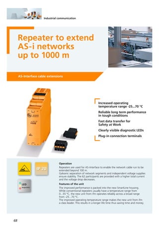 68
AS-Interface cable extensions
Repeater to extend
AS-i networks
up to 1000 m
Increased operating
temperature range -25...70 °C
Reliable long term performance
in tough conditions
Fast data transfer for
Safety at Work
Clearly visible diagnostic LEDs
Plug-in connection terminals
Operation
Repeaters are used for AS-Interface to enable the network cable run to be
extended beyond 100 m.
Galvanic separation of network segments and independent voltage supplies
ensure stability. The 62 participants are provided with a higher total current
and the voltage drop decreases.
Features of the unit
The improved performance is packed into the new SmartLine housing.
While conventional repeaters usually have a temperature range from
0...55 °C, the new unit from ifm operates reliably across a broad range
from -25...70 °C.
The improved operating temperature range makes the new unit from ifm
a class leader. This results in a longer life time thus saving time and money.
Industrial communication
 