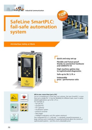 70
Industrial communication
SafeLine SmartPLC:
fail-safe automation
system
AS-Interface Safety at Work
Quick and easy set-up
Flexible and future-proof
thanks to connective hardware
and CODESYS V3
High machine uptime due
to sophisticated diagnostics
Safe up to SIL 3, PL e
Unbeatable
price / performance ratio
All-in-one: more than just a PLC
Just as a smartphone is more than just a phone, the new SmartPLC is more
than just a simple PLC. It has the flexibility for different tasks, even in safety-
related applications up to SIL 3, PL e.
For example as:
– fail-safe PLC
– standard PLC
– AS-i gateway
– visualisation system
– protocol converter
– data logger
– intelligent evaluation unit (ifm system solutions)
Two integrated PLCs (1 x fail-safe, 1 x standard), powerful processors, a
large memory and a multitude of supported protocols allow the control of
sophisticated systems – and this at an unbeatable price!
 