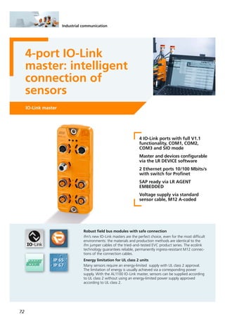 72
Industrial communication
4-port IO-Link
master: intelligent
connection of
sensors
IO-Link master
4 IO-Link ports with full V1.1
functionality, COM1, COM2,
COM3 and SIO mode
Master and devices configurable
via the LR DEVICE software
2 Ethernet ports 10/100 Mbits/s
with switch for Profinet
SAP ready via LR AGENT
EMBEDDED
Voltage supply via standard
sensor cable, M12 A-coded
Robust field bus modules with safe connection
ifm’s new IO-Link masters are the perfect choice, even for the most difficult
environments: the materials and production methods are identical to the
ifm jumper cables of the tried-and-tested EVC product series. The ecolink
technology guarantees reliable, permanently ingress-resistant M12 connec-
tions of the connection cables.
Energy limitation for UL class 2 units
Many sensors require an energy-limited supply with UL class 2 approval.
The limitation of energy is usually achieved via a corresponding power
supply. With the AL1100 IO-Link master, sensors can be supplied according
to UL class 2 without using an energy-limited power supply approved
according to UL class 2.
 