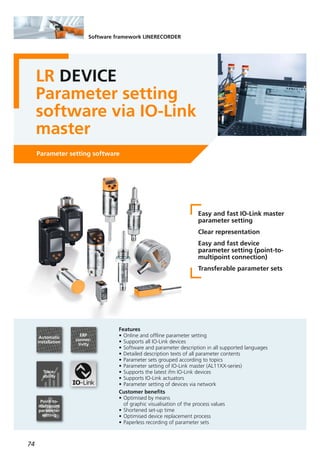 74
Software framework LINERECORDER
LR DEVICE
Parameter setting
software via IO-Link
master
Parameter setting software
Easy and fast IO-Link master
parameter setting
Clear representation
Easy and fast device
parameter setting (point-to-
multipoint connection)
Transferable parameter sets
Features
• Online and offline parameter setting
• Supports all IO-Link devices
• Software and parameter description in all supported languages
• Detailed description texts of all parameter contents
• Parameter sets grouped according to topics
• Parameter setting of IO-Link master (AL11XX-series)
• Supports the latest ifm IO-Link devices
• Supports IO-Link actuators
• Parameter setting of devices via network
Customer benefits
• Optimised by means
of graphic visualisation of the process values
• Shortened set-up time
• Optimised device replacement process
• Paperless recording of parameter sets
Automatic
installation
ERP
connec-
tivity
Trace-
ability
Point-to-
multipoint
parameter
setting
 