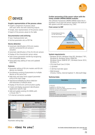 75
(11.2016)
For further technical details please visit: www.ifm.com
Graphic representation of the process values
• Graphic comparison of process values
with each other and with switching outputs
• Simple, clear representation of the process values
• Export of the process values to the table
Documentation and archiving
• Save / load parameter sets
• Archive parameter sets as PDF file
Device detection
• Automatic identification of IO-Link masters
and the connected IO-Link sensors /
actuators
• Automatic identification of the ifm IO-Link sensors
• Display of the characteristic sensor values
• Save correct parameter transfer by recognising
non-compatible devices
• Particularly easy adding of new and updated
IODD files
Features
• Parameter setting of IO-Link masters and IO-Link
devices via network
• Simultaneous writing of parameters to multiple
devices at the same time
• Help texts and value limits support parameter
entry at the input stage
• Operational reliability by device detecton
and restoration of default values
• Display of the IO-Link communication quality
• Create and display equipment identification
(application-specific tag)
• Add and update existing ifm IODDs with
a mouse click *)
*) if internet connection available
Further processing of the sensor values with the
freely scalable LINERECORDER modules
The software framework LINERECORDER closes the in-
formation circuit from the sensor signal to the world of
ME systems and ERP solutions (e.g. SAP).
From sensor to ERP
Description Order
no.
Technical data
LR DEVICE
(supplied on USB flash drive)
Software for online and offline parameter setting
of IO-Link sensors and actuators
QA0011
LR DEVICE
(Download)
Software for online and offline parameter setting
of IO-Link sensors and actuators
QA0012
Parameter setting App
System requirements:
– Windows XP SP3, Windows Vista SP2, Windows 7 SP1,
Windows 8, Windows Server 2008 SP2,
Windows Server 2008 R2 SP1, Windows Server 2012,
Windows 10
– CPU Intel Dual Core 2.0 GHz
– 2 GB RAM
– 5 GB free hard disk space
– Web browser
Chrome, Firefox, Internet Explorer 11, Microsoft Edge
 