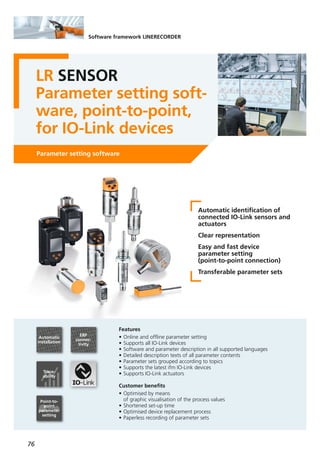 76
Software framework LINERECORDER
LR SENSOR
Parameter setting soft-
ware, point-to-point,
for IO-Link devices
Parameter setting software
Automatic identification of
connected IO-Link sensors and
actuators
Clear representation
Easy and fast device
parameter setting
(point-to-point connection)
Transferable parameter sets
Features
• Online and offline parameter setting
• Supports all IO-Link devices
• Software and parameter description in all supported languages
• Detailed description texts of all parameter contents
• Parameter sets grouped according to topics
• Supports the latest ifm IO-Link devices
• Supports IO-Link actuators
Customer benefits
• Optimised by means
of graphic visualisation of the process values
• Shortened set-up time
• Optimised device replacement process
• Paperless recording of parameter sets
ERP
connec-
tivity
Trace-
ability
Automatic
installation
Point-to-
point
parameter
setting
 