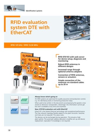 78
RFID 125 kHz / RFID 13,56 MHz
RFID evaluation
system DTE with
EtherCAT
RFID DTE103 with web server
for device setup, diagnosis and
monitoring
Robust RFID antennas in
different designs
Increased range through
optional antenna adapters
Connection of RFID antennas,
sensors or actuators
Simple connection of the
antennas via standard cables
up to 20 m
Always know what’s going on
ifm RFID systems are optimised for quality assurance and production control,
e.g. for identifying tools or monitoring production steps.
What used to be written in the documents accompanying the goods is now
stored on electronic transponders. Advantage: the information cannot get
lost and is available at any time and anywhere.
New: DTE103 evaluation unit with EtherCAT
EtherCAT is the fastest Ethernet technology with exceptional performance.
The free network topology flexibly adapts to the plant structure. Switches
and hubs are not required. This saves costs.
The devices can be exchanged during operation. This ensures a high
plant uptime. The automatic address allocation simplifies set-up and device
replacement. Specialist IT knowledge is not required.
Identification systems
 