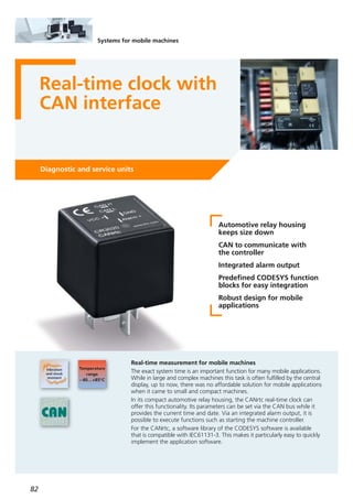 82
Systems for mobile machines
Real-time clock with
CAN interface
Diagnostic and service units
Automotive relay housing
keeps size down
CAN to communicate with
the controller
Integrated alarm output
Predefined CODESYS function
blocks for easy integration
Robust design for mobile
applications
Real-time measurement for mobile machines
The exact system time is an important function for many mobile applications.
While in large and complex machines this task is often fulfilled by the central
display, up to now, there was no affordable solution for mobile applications
when it came to small and compact machines.
In its compact automotive relay housing, the CANrtc real-time clock can
offer this functionality. Its parameters can be set via the CAN bus while it
provides the current time and date. Via an integrated alarm output, it is
possible to execute functions such as starting the machine controller.
For the CANrtc, a software library of the CODESYS software is available
that is compatible with IEC61131-3. This makes it particularly easy to quickly
implement the application software.
 