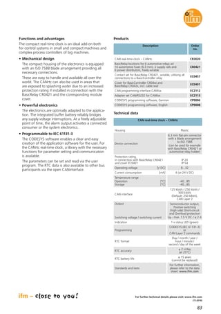 83
(11.2016)
For further technical details please visit: www.ifm.com
Functions and advantages
The compact real-time clock is an ideal add-on both
for control systems in small and compact machines and
complex process controllers of big machines.
• Mechanical design
The compact housing of the electronics is equipped
with an ISO 7588 blade arrangement providing all
necessary connections.
These are easy to handle and available all over the
world. The CANrtc can also be used in areas that
are exposed to splashing water due to an increased
protection rating if installed in connection with the
BasicRelay CR0421 and the corresponding module
cover.
• Powerful electronics
The electronics are optimally adapted to the applica-
tion. The integrated buffer battery reliably bridges
any supply voltage interruptions. At a freely adjustable
point of time, the alarm output activates a connected
consumer or the system electronics.
• Programmable to IEC 61131-3
The CODESYS software enables a clear and easy
creation of the application software for the user. For
the CANrtc real-time clock, a library with the necessary
functions for parameter setting and communication
is available.
The parameters can be set and read via the user
program. The RTC data is also available to other bus
participants via the open CANinterface.
Description Order
no.
CAN real-time clock – CANrtc CR3020
Products
BasicRelay locations for 6 automotive relays ad
10 automotive fuses (6.3 mm), 2 supply rails and
6 power distributors, freely wirable
CR0421
Contact set for BasicRelay CR0421, wirable, utilising all
connections to a BasicController relay
EC0457
Cover for BasicController CR04xx and
BasicRelay CR042x, incl. cable seal
EC0401
CAN programming interface CANfox EC2112
Adapter set CAN/RS232 for CANfox EC2113
CODESYS programming software, German CP9006
CODESYS programming software, English CP9008
Indication 1 x status LED (green)
Programming
CODESYS (IEC 61131-3)
or
CAN Layer 2 commands
RTC format
Day / month / year /
hour / minute /
second / day of the week
RTC accuracy
± 2 s/day
(at 25°C)
RTC battery life
≤ 15 years
(cannot be replaced)
Standards and tests
For further information,
please refer to the data
sheet: www.ifm.com
Technical data
CAN real-time clock – CANrtc
Housing Plastic
Device connection
6.3 mm flat-pin connector
with a blade arrangement
to ISO 7588
(can be used for example
with BasicRelay CR0421 or
automotive relay holder)
Protection rating,
in connection with BasicRelay CR0421
and cover EC0401
IP 20
IP 54
Operating voltage [V DC] 8...32
Current consumption [mA] 6 (at 24 V DC)
Temperature range
Operation [°C]
Storage [°C]
-40...85
-40...85
CAN interface
125 kbit/s / 250 kbit/s /
500 kbit/s
(Default: 250 kBit/s),
CAN Layer 2
Output
Switching voltage / switching current
Semiconductor output,
Positive switching
(high side) Short-circuit
and Overload protection
UB - max. 1.5 V DC / ≤ 2 A
 