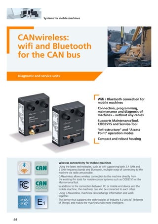 84
Systems for mobile machines
CANwireless:
wifi and Bluetooth
for the CAN bus
Diagnostic and service units
Wifi / Bluetooth connection for
mobile machines
Connection, programming,
maintenance and diagnosis of
machines – without any cables
Supports MaintenanceTool,
CODESYS and Service-Tool
“Infrastructure” and “Access
Point” operation modes
Compact and robust housing
Wireless connectivity for mobile machines
Using the latest technologies, such as wifi supporting both 2.4 GHz and
5 GHz frequency bands and Bluetooth, multiple ways of connecting to the
machine via radio are possible.
CANwireless allows wireless connection to the machine directly from
the existing ifm tools for mobile control systems such as CODESYS or the
MaintenanceTool.
In addition to the connection between PC or mobile end device and the
mobile machine, the machines can also be connected to each other.
Using CANwireless, machines can exchange information and work
together.
The device thus supports the technologies of Industry 4.0 and IoT (Internet
of Things) and makes the machines even more intelligent.
 