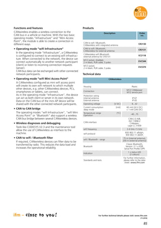 85
(11.2016)
For further technical details please visit: www.ifm.com
Functions and features
CANwireless enables a wireless connection to the
CAN bus in a vehicle or machine. With the two basic
operating modes “Infrastructure” and “Mini Access
Point”, the module is able to create a connection in
different ways.
• Operating mode “wifi Infrastructure”
In the operating mode “Infrastructure”, a CANwireless
is configured to connect to an existing wifi infrastruc-
ture. When connected to the network, the device can
connect automatically to another network participant
(client) or listen to incoming connection requests
(server).
CAN bus data can be exchanged with other connected
network participants.
• Operating mode “wifi Mini Access Point”
A CANwireless configured as mini wifi access point
will create its own wifi network to which multiple
other devices, e.g. other CANwireless devices, PCs,
smartphones or tablets, can connect.
As in the operating mode “Infrastructure”, the device
can act as both client or server in its own network.
Data on the CAN bus of the mini AP device will be
shared with the other connected network participants.
• CAN to CAN bridge
The operating modes “wifi Infrastructure”, “wifi Mini
Access Point” or “Bluetooth” also support a wireless
CAN bus bridge between several CANwireless devices.
• Wireless diagnoses and debugging
Tools like CODESYS V2.3 and the maintenance tool
allow the use of CANwireless as interface to the
machine.
• CAN to wifi / Bluetooth filter
If required, CANwireless devices can filter data to be
transferred by radio. This reduces the data load and
increases the operational reliability.
Description Order
no.
CAN to wifi / Bluetooth,
CANwireless with integrated antenna
CR3130
Products
CAN to wifi / Bluetooth,
CANwireless for external antenna
CR3131
CANwireless wifi /Bluetooth
external antenna for CR3131
EC2118
M12 socket, shielded,
2 m black, PUR cable, 5 poles
EVC544
M12 socket,
2 m black, PUR cable, 5 poles
EVC070
wifi protocol
IEEE 802.11 a/b/g/n,
IEEE 802.11 d/e/i/h
wifi / Bluetooth - range
75 m (internal antenna),
200 m (external antenna)
Bluetooth
Classic Bluetooth,
Version: 2.1 + EDR,
Serial Port Profile (SPP)
Indication
1 x status LED
(2 colours)
Standards and tests
For further information,
please refer to the data
sheet: www.ifm.com
Technical data
CANwireless
Housing Plastic
Connection
M12 CAN/power
M12 service port
Protection rating
Internal antenna
External antenna
IP 67
IP 65
Operating voltage [V DC] 8...32
Current consumption [mA]
sleep mode
60 mA (24 V DC)
< 1 mA (24V DC)
Temperature range [°C]
Operation
-40...75
CAN interface
CAN 2.0 A/B,
ISO 11898-2
CANopen,
Layer 2, J1939
wifi frequency 2.4 GHz / 5 GHz
 