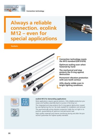 86
Connection technology
Always a reliable
connection. ecolink
M12 – even for
special applications
Sockets
Connection technology meets
the M12 standard (EN 61076)
Optimum sealing even when
fastened by hand
The mechanical end stop
protects the O-ring against
destruction
Permanent vibration protection
with saw tooth contour
LEDs clearly visible even in
bright lighting conditions
ecolink M12 for demanding applications
Most applications require special solutions. Only reliable production pro-
cesses and faultless assembly lead to success in the long run.
The integrated end stop protects the O-ring against destruction caused
by over-tightening the nut. No tools needed for installation and removal.
The asymmetrically acting vibration protection holds the nut tight in its
position, guaranteeing an optimum and permanent seal.
High-quality materials and intense monitoring during and after the pro-
duction guarantee the highest quality standard.
 